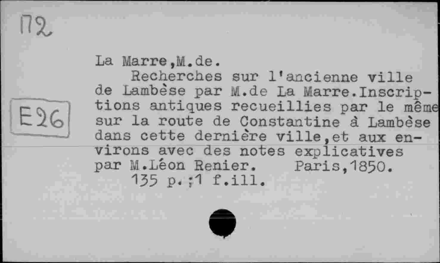 ﻿пг
EU
La Marre,M.de.
Recherches sur l'ancienne ville de Lambèse par M.de La Marre.Inscriptions antiques recueillies par le menu sur la route de Constantine à Lambèse dans cette dernière ville,et aux environs avec des notes explicatives par M.Léon Renier.	Paris,1850.
135 P« 0 f.ill.